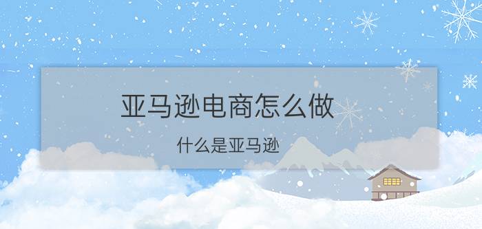 亚马逊电商怎么做 什么是亚马逊？赚钱吗？